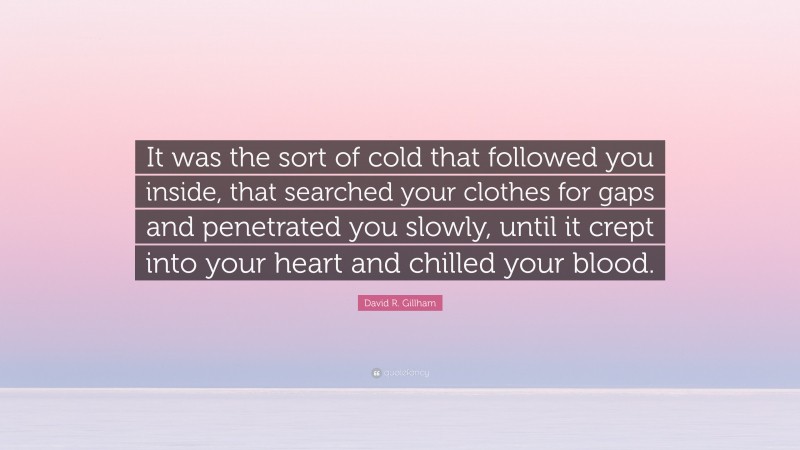 David R. Gillham Quote: “It was the sort of cold that followed you inside, that searched your clothes for gaps and penetrated you slowly, until it crept into your heart and chilled your blood.”