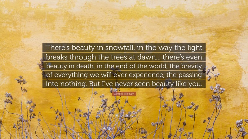 Caroline Peckham Quote: “There’s beauty in snowfall, in the way the light breaks through the trees at dawn... there’s even beauty in death, in the end of the world, the brevity of everything we will ever experience, the passing into nothing. But I’ve never seen beauty like you.”