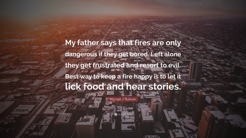 Michael J. Sullivan Quote: “My father says that fires are only dangerous if they get bored. Left alone they get frustrated and resort to evil. Best way to keep a fire happy is to let it lick food and hear stories.”