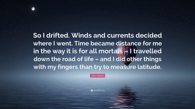 Yann Martel Quote: “So I drifted. Winds and currents decided where I went. Time became distance for me in the way it is for all mortals – I travelled down the road of life – and I did other things with my fingers than try to measure latitude.”