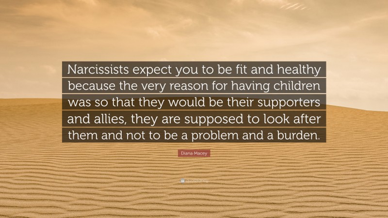 Diana Macey Quote: “Narcissists expect you to be fit and healthy because the very reason for having children was so that they would be their supporters and allies, they are supposed to look after them and not to be a problem and a burden.”