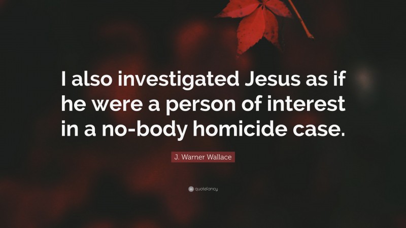J. Warner Wallace Quote: “I also investigated Jesus as if he were a person of interest in a no-body homicide case.”