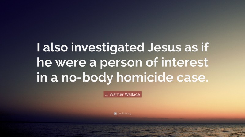 J. Warner Wallace Quote: “I also investigated Jesus as if he were a person of interest in a no-body homicide case.”