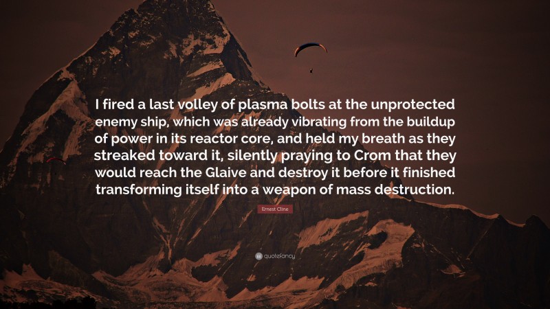 Ernest Cline Quote: “I fired a last volley of plasma bolts at the unprotected enemy ship, which was already vibrating from the buildup of power in its reactor core, and held my breath as they streaked toward it, silently praying to Crom that they would reach the Glaive and destroy it before it finished transforming itself into a weapon of mass destruction.”