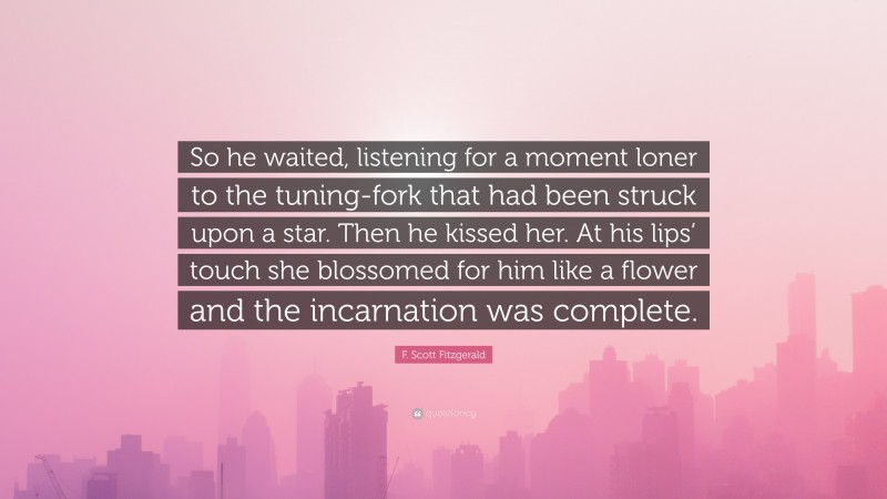 F. Scott Fitzgerald Quote: “So he waited, listening for a moment loner to the tuning-fork that had been struck upon a star. Then he kissed her. At his lips’ touch she blossomed for him like a flower and the incarnation was complete.”