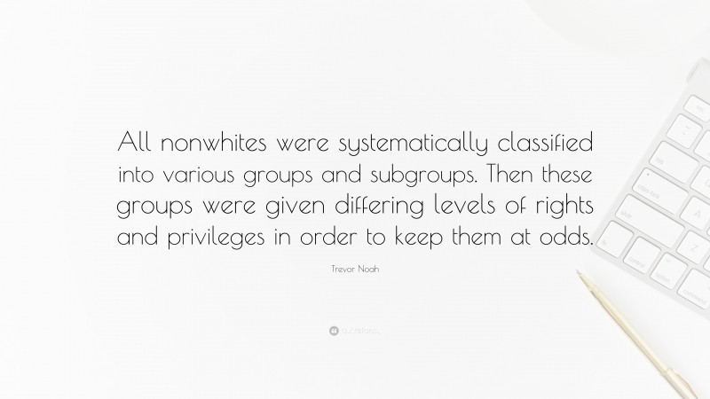 Trevor Noah Quote: “All nonwhites were systematically classified into various groups and subgroups. Then these groups were given differing levels of rights and privileges in order to keep them at odds.”