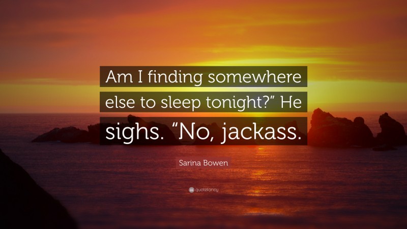 Sarina Bowen Quote: “Am I finding somewhere else to sleep tonight?” He sighs. “No, jackass.”