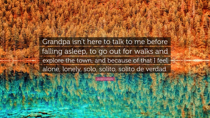 Javier Zamora Quote: “Grandpa isn’t here to talk to me before falling asleep, to go out for walks and explore the town, and because of that I feel alone, lonely, solo, solito, solito de verdad.”