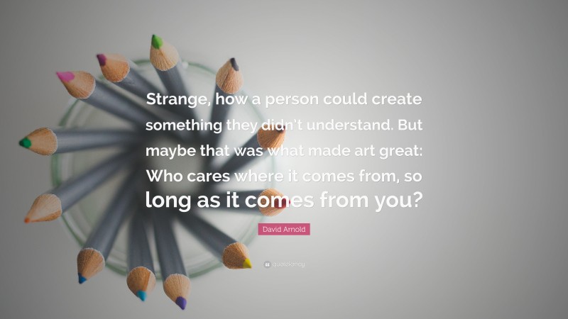 David Arnold Quote: “Strange, how a person could create something they didn’t understand. But maybe that was what made art great: Who cares where it comes from, so long as it comes from you?”