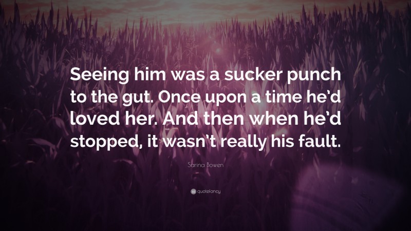 Sarina Bowen Quote: “Seeing him was a sucker punch to the gut. Once upon a time he’d loved her. And then when he’d stopped, it wasn’t really his fault.”