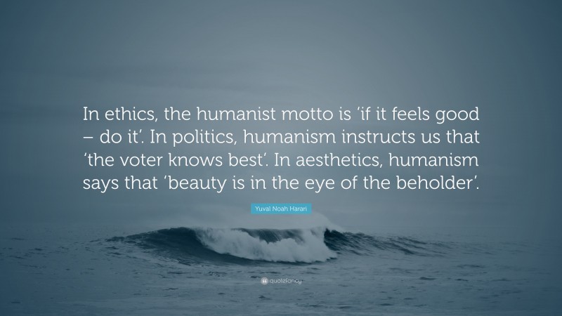 Yuval Noah Harari Quote: “In ethics, the humanist motto is ‘if it feels good – do it’. In politics, humanism instructs us that ‘the voter knows best’. In aesthetics, humanism says that ‘beauty is in the eye of the beholder’.”