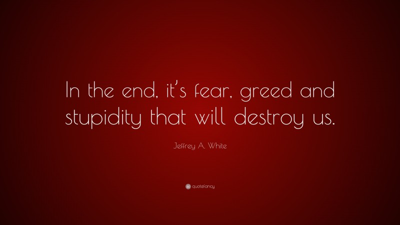 Jeffrey A. White Quote: “In the end, it’s fear, greed and stupidity that will destroy us.”