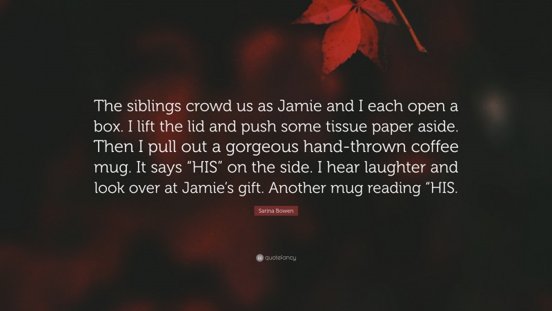Sarina Bowen Quote: “The siblings crowd us as Jamie and I each open a box. I lift the lid and push some tissue paper aside. Then I pull out a gorgeous hand-thrown coffee mug. It says “HIS” on the side. I hear laughter and look over at Jamie’s gift. Another mug reading “HIS.”