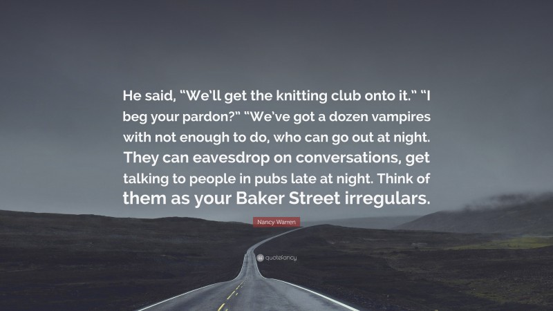 Nancy Warren Quote: “He said, “We’ll get the knitting club onto it.” “I beg your pardon?” “We’ve got a dozen vampires with not enough to do, who can go out at night. They can eavesdrop on conversations, get talking to people in pubs late at night. Think of them as your Baker Street irregulars.”