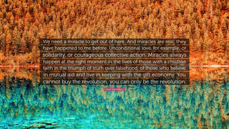 Nadya Tolokonnikova Quote: “We need a miracle to get out of here. And miracles are real; they have happened to me before. Unconditional love, for example, or solidarity, or courageous collective action. Miracles always happen at the right moment in the lives of those with a childlike faith in the triumph of truth over falsehood, of those who believe in mutual aid and live in keeping with the gift economy. You cannot buy the revolution, you can only be the revolution.”