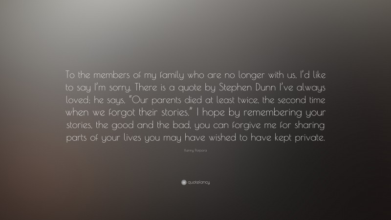 Kenny Porpora Quote: “To the members of my family who are no longer with us, I’d like to say I’m sorry. There is a quote by Stephen Dunn I’ve always loved; he says, “Our parents died at least twice, the second time when we forgot their stories.” I hope by remembering your stories, the good and the bad, you can forgive me for sharing parts of your lives you may have wished to have kept private.”