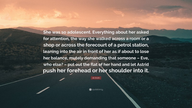 Ali Smith Quote: “She was so adolescent. Everything about her asked for attention, the way she walked across a room or a shop or across the forecourt of a petrol station, leaning into the air in front of her as if about to lose her balance, mutely demanding that someone – Eve, who else? – put out the flat of her hand and let Astrid push her forehead or her shoulder into it.”