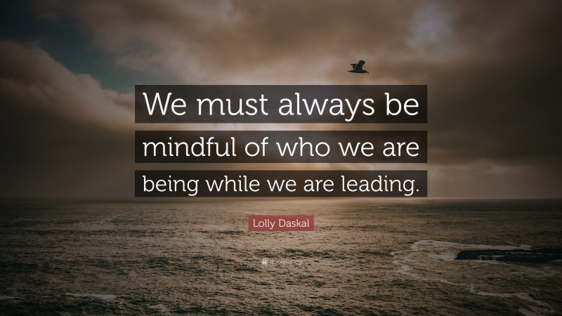 Lolly Daskal Quote: “We must always be mindful of who we are being while we are leading.”