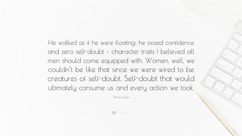 Monica Arya Quote: “He walked as if he were floating; he oozed confidence and zero self-doubt – character traits I believed all men should come equipped with. Women, well, we couldn’t be like that since we were wired to be creatures of self-doubt. Self-doubt that would ultimately consume us and every action we took.”