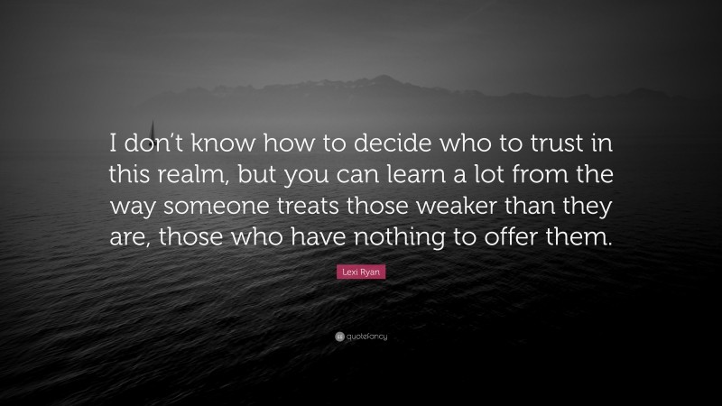 Lexi Ryan Quote: “I don’t know how to decide who to trust in this realm, but you can learn a lot from the way someone treats those weaker than they are, those who have nothing to offer them.”