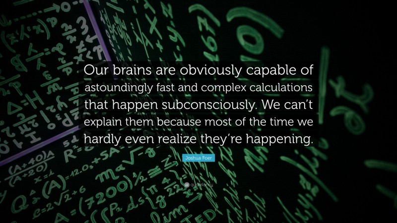 Joshua Foer Quote: “Our brains are obviously capable of astoundingly fast and complex calculations that happen subconsciously. We can’t explain them because most of the time we hardly even realize they’re happening.”