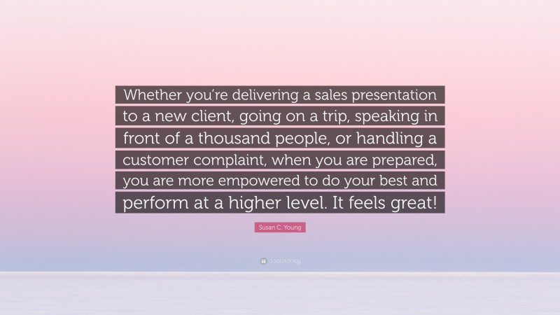 Susan C. Young Quote: “Whether you’re delivering a sales presentation to a new client, going on a trip, speaking in front of a thousand people, or handling a customer complaint, when you are prepared, you are more empowered to do your best and perform at a higher level. It feels great!”