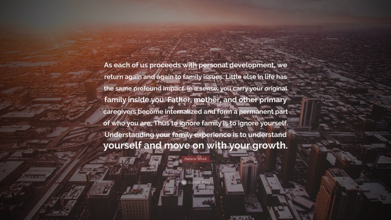 Marlene Winell Quote: “As each of us proceeds with personal development, we return again and again to family issues. Little else in life has the same profound impact. In a sense, you carry your original family inside you. Father, mother, and other primary caregivers become internalized and form a permanent part of who you are. Thus to ignore family is to ignore yourself. Understanding your family experience is to understand yourself and move on with your growth.”