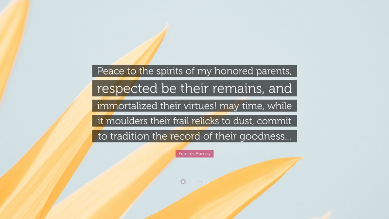 Frances Burney Quote: “Peace to the spirits of my honored parents, respected be their remains, and immortalized their virtues! may time, while it moulders their frail relicks to dust, commit to tradition the record of their goodness...”