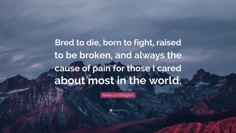 Rebecca Ethington Quote: “Bred to die, born to fight, raised to be broken, and always the cause of pain for those I cared about most in the world.”
