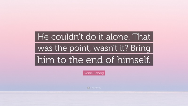 Ronie Kendig Quote: “He couldn’t do it alone. That was the point, wasn’t it? Bring him to the end of himself.”