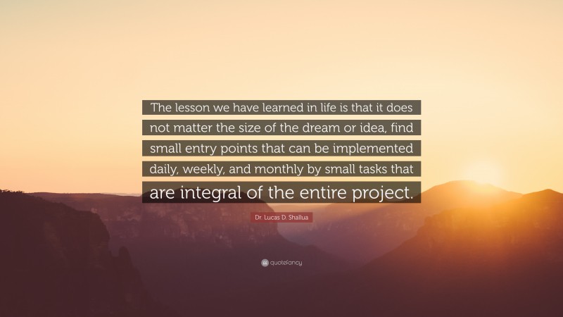 Dr. Lucas D. Shallua Quote: “The lesson we have learned in life is that it does not matter the size of the dream or idea, find small entry points that can be implemented daily, weekly, and monthly by small tasks that are integral of the entire project.”