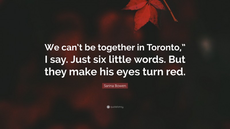 Sarina Bowen Quote: “We can’t be together in Toronto,” I say. Just six little words. But they make his eyes turn red.”