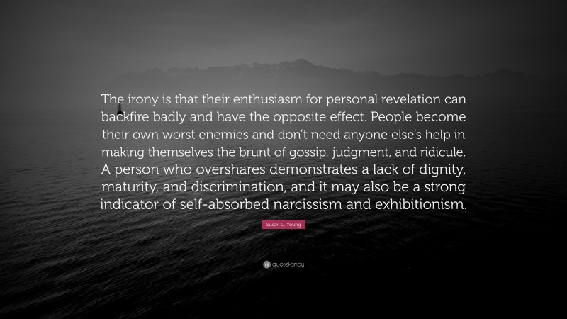 Susan C. Young Quote: “The irony is that their enthusiasm for personal revelation can backfire badly and have the opposite effect. People become their own worst enemies and don’t need anyone else’s help in making themselves the brunt of gossip, judgment, and ridicule. A person who overshares demonstrates a lack of dignity, maturity, and discrimination, and it may also be a strong indicator of self-absorbed narcissism and exhibitionism.”