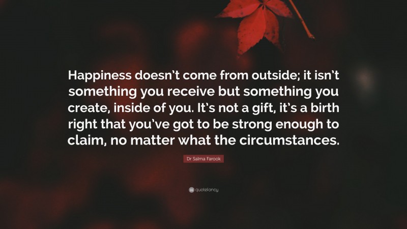 Dr Salma Farook Quote: “Happiness doesn’t come from outside; it isn’t something you receive but something you create, inside of you. It’s not a gift, it’s a birth right that you’ve got to be strong enough to claim, no matter what the circumstances.”
