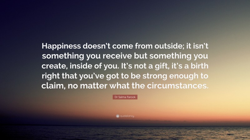 Dr Salma Farook Quote: “Happiness doesn’t come from outside; it isn’t something you receive but something you create, inside of you. It’s not a gift, it’s a birth right that you’ve got to be strong enough to claim, no matter what the circumstances.”