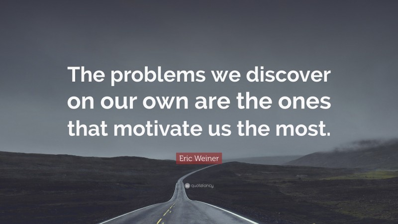 Eric Weiner Quote: “The problems we discover on our own are the ones that motivate us the most.”