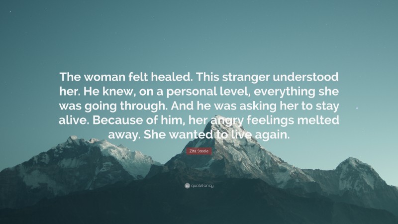 Zita Steele Quote: “The woman felt healed. This stranger understood her. He knew, on a personal level, everything she was going through. And he was asking her to stay alive. Because of him, her angry feelings melted away. She wanted to live again.”