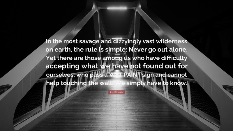 Paul Rosolie Quote: “In the most savage and dizzyingly vast wilderness on earth, the rule is simple: Never go out alone. Yet there are those among us who have difficulty accepting what we have not found out for ourselves, who pass a WET PAINT sign and cannot help touching the wall. We simply have to know.”