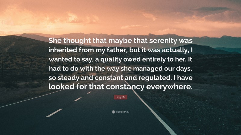 Ling Ma Quote: “She thought that maybe that serenity was inherited from my father, but it was actually, I wanted to say, a quality owed entirely to her. It had to do with the way she managed our days, so steady and constant and regulated. I have looked for that constancy everywhere.”