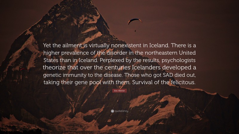 Eric Weiner Quote: “Yet the ailment is virtually nonexistent in Iceland. There is a higher prevalence of the disorder in the northeastern United States than in Iceland. Perplexed by the results, psychologists theorize that over the centuries Icelanders developed a genetic immunity to the disease. Those who got SAD died out, taking their gene pool with them. Survival of the felicitous.”