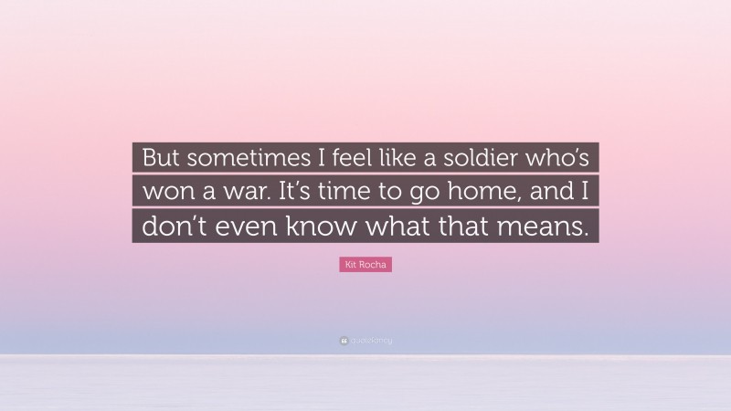 Kit Rocha Quote: “But sometimes I feel like a soldier who’s won a war. It’s time to go home, and I don’t even know what that means.”