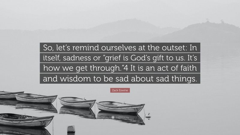 Zack Eswine Quote: “So, let’s remind ourselves at the outset: In itself, sadness or “grief is God’s gift to us. It’s how we get through.“4 It is an act of faith and wisdom to be sad about sad things.”