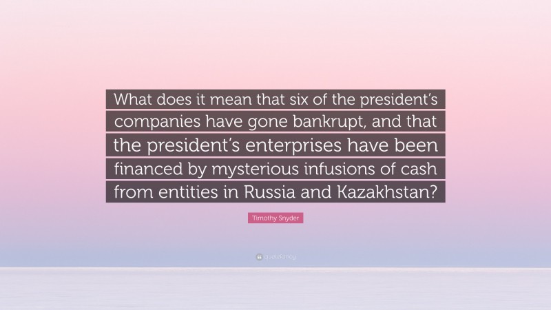 Timothy Snyder Quote: “What does it mean that six of the president’s companies have gone bankrupt, and that the president’s enterprises have been financed by mysterious infusions of cash from entities in Russia and Kazakhstan?”