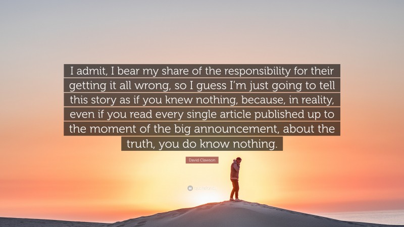 David Clawson Quote: “I admit, I bear my share of the responsibility for their getting it all wrong, so I guess I’m just going to tell this story as if you knew nothing, because, in reality, even if you read every single article published up to the moment of the big announcement, about the truth, you do know nothing.”