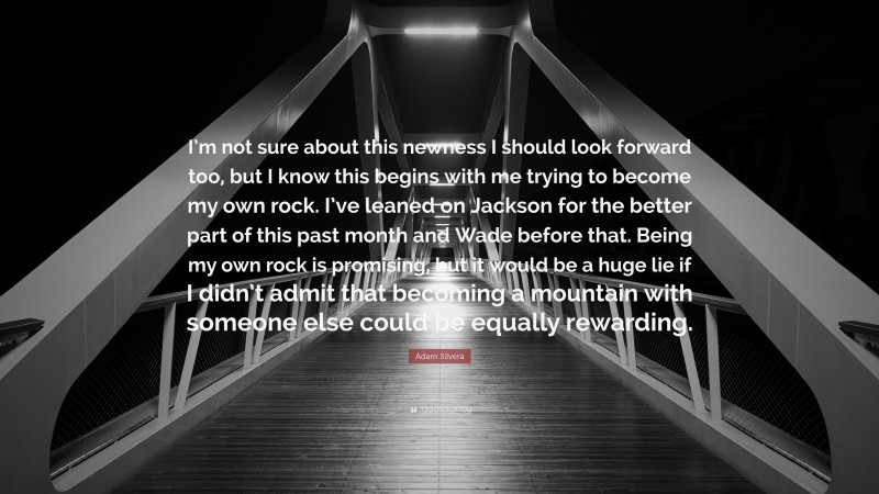 Adam Silvera Quote: “I’m not sure about this newness I should look forward too, but I know this begins with me trying to become my own rock. I’ve leaned on Jackson for the better part of this past month and Wade before that. Being my own rock is promising, but it would be a huge lie if I didn’t admit that becoming a mountain with someone else could be equally rewarding.”