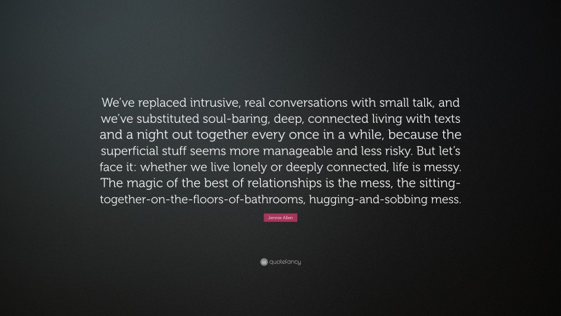 Jennie Allen Quote: “We’ve replaced intrusive, real conversations with small talk, and we’ve substituted soul-baring, deep, connected living with texts and a night out together every once in a while, because the superficial stuff seems more manageable and less risky. But let’s face it: whether we live lonely or deeply connected, life is messy. The magic of the best of relationships is the mess, the sitting-together-on-the-floors-of-bathrooms, hugging-and-sobbing mess.”