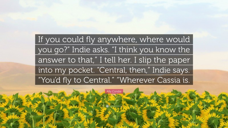 Ally Condie Quote: “If you could fly anywhere, where would you go?” Indie asks. “I think you know the answer to that,” I tell her. I slip the paper into my pocket. “Central, then,” Indie says. “You’d fly to Central.” “Wherever Cassia is.”