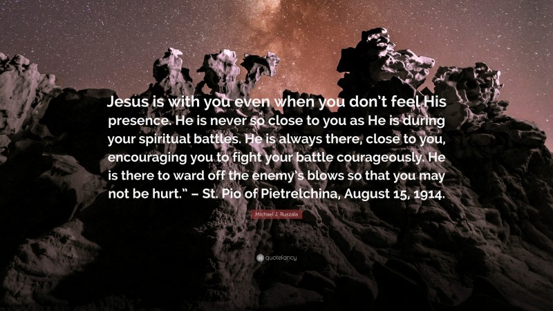 Michael J. Ruszala Quote: “Jesus is with you even when you don’t feel His presence. He is never so close to you as He is during your spiritual battles. He is always there, close to you, encouraging you to fight your battle courageously. He is there to ward off the enemy’s blows so that you may not be hurt.” – St. Pio of Pietrelchina, August 15, 1914.”