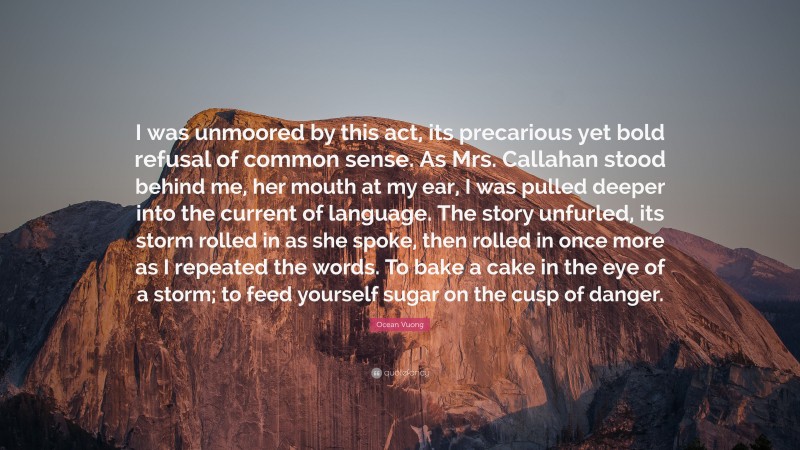 Ocean Vuong Quote: “I was unmoored by this act, its precarious yet bold refusal of common sense. As Mrs. Callahan stood behind me, her mouth at my ear, I was pulled deeper into the current of language. The story unfurled, its storm rolled in as she spoke, then rolled in once more as I repeated the words. To bake a cake in the eye of a storm; to feed yourself sugar on the cusp of danger.”