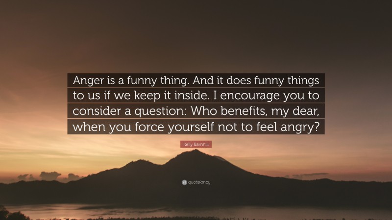 Kelly Barnhill Quote: “Anger is a funny thing. And it does funny things to us if we keep it inside. I encourage you to consider a question: Who benefits, my dear, when you force yourself not to feel angry?”